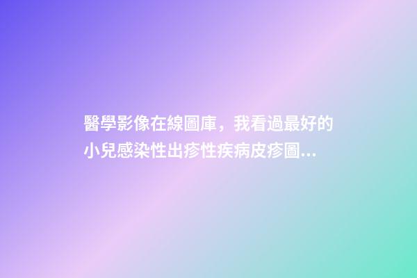 醫學影像在線圖庫，我看過最好的小兒感染性出疹性疾病皮疹圖庫!