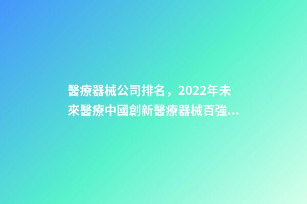 醫療器械公司排名，2022年未來醫療中國創新醫療器械百強排行榜(附年榜TOP100詳單)-第1張-觀點-玄機派