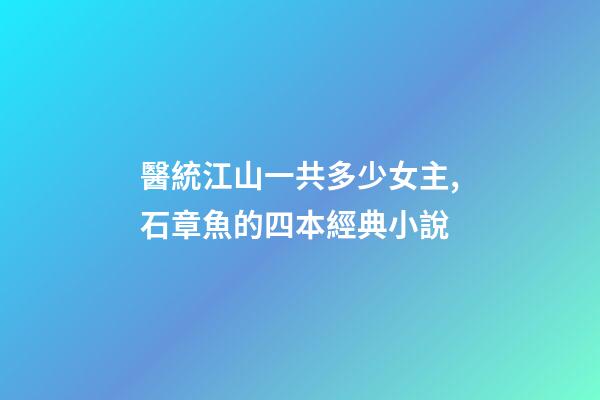 醫統江山一共多少女主,石章魚的四本經典小說-第1張-觀點-玄機派