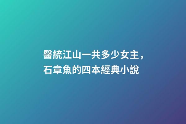 醫統江山一共多少女主，石章魚的四本經典小說-第1張-觀點-玄機派