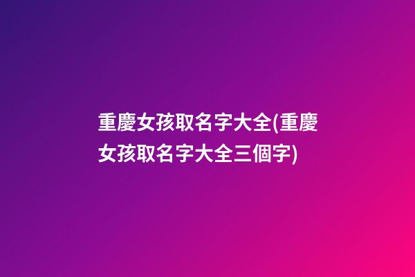 重慶女孩取名字大全(重慶女孩取名字大全三個字)