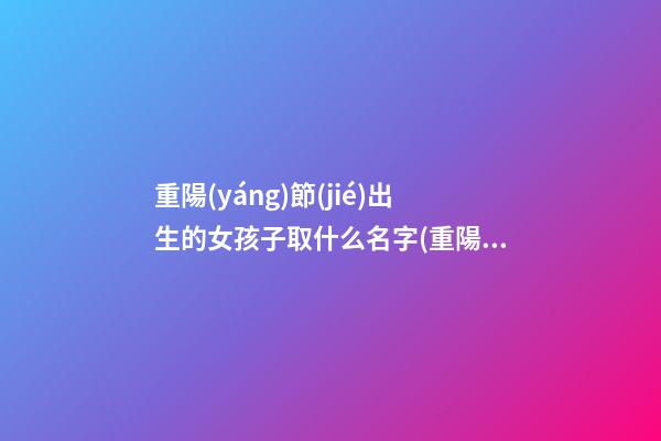 重陽(yáng)節(jié)出生的女孩子取什么名字(重陽(yáng)節(jié)出生的女孩取什么名字好聽)