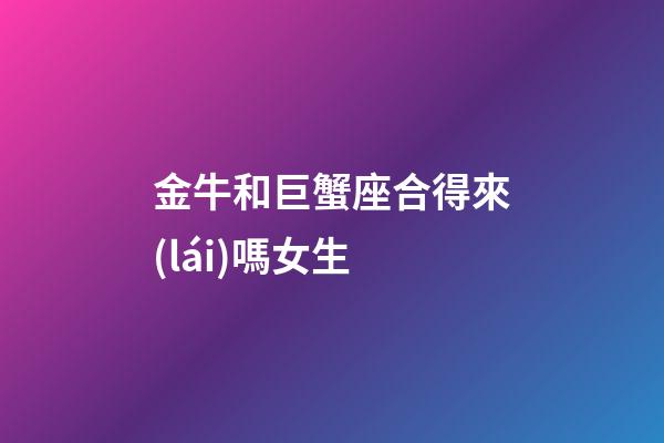 金牛和巨蟹座合得來(lái)嗎女生-第1張-星座運(yùn)勢(shì)-玄機(jī)派