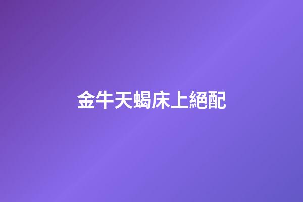金牛天蝎床上絕配（金牛天蝎為什么稱之為絕配）-第1張-星座運勢-玄機派
