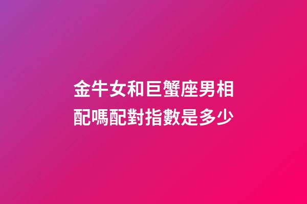 金牛女和巨蟹座男相配嗎配對指數是多少-第1張-星座運勢-玄機派