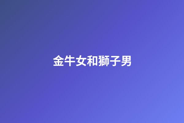 金牛女和獅子男（金牛女和獅子男床上和諧嗎）-第1張-星座運勢-玄機派