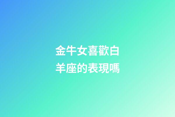 金牛女喜歡白羊座的表現嗎-第1張-星座運勢-玄機派