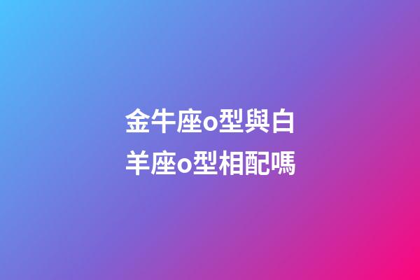 金牛座o型與白羊座o型相配嗎-第1張-星座運勢-玄機派