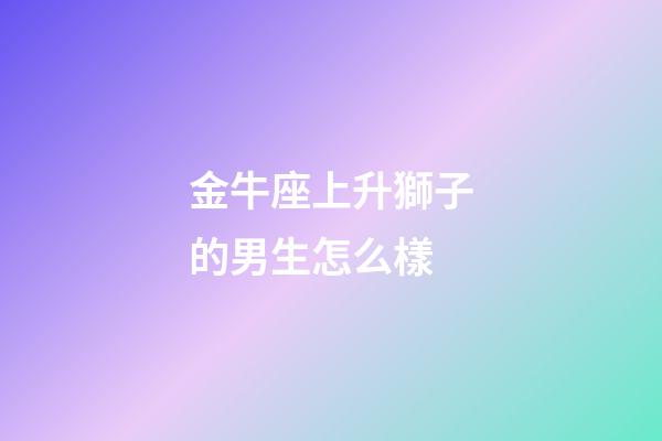 金牛座上升獅子的男生怎么樣-第1張-星座運(yùn)勢(shì)-玄機(jī)派