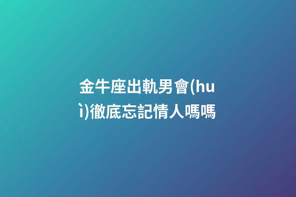 金牛座出軌男會(huì)徹底忘記情人嗎嗎-第1張-星座運(yùn)勢(shì)-玄機(jī)派