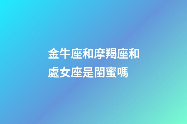 金牛座和摩羯座和處女座是閨蜜嗎-第1張-星座運勢-玄機派