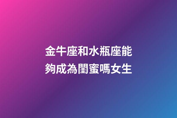 金牛座和水瓶座能夠成為閨蜜嗎女生-第1張-星座運勢-玄機派