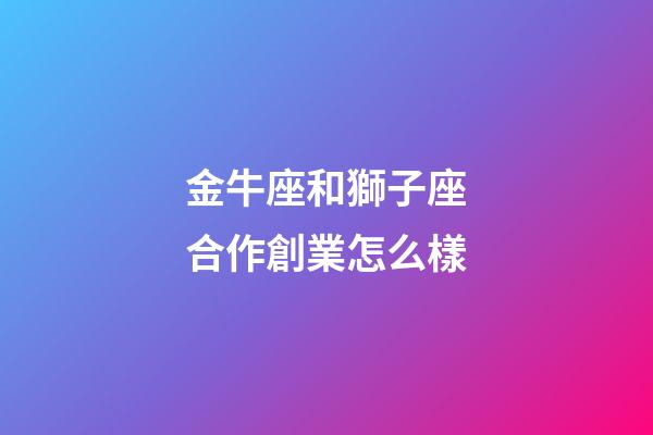金牛座和獅子座合作創業怎么樣-第1張-星座運勢-玄機派