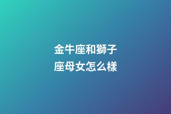 金牛座和獅子座母女怎么樣-第1張-星座運(yùn)勢(shì)-玄機(jī)派