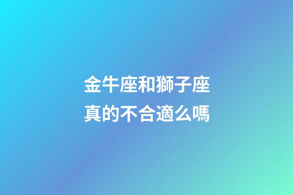 金牛座和獅子座真的不合適么嗎-第1張-星座運勢-玄機派