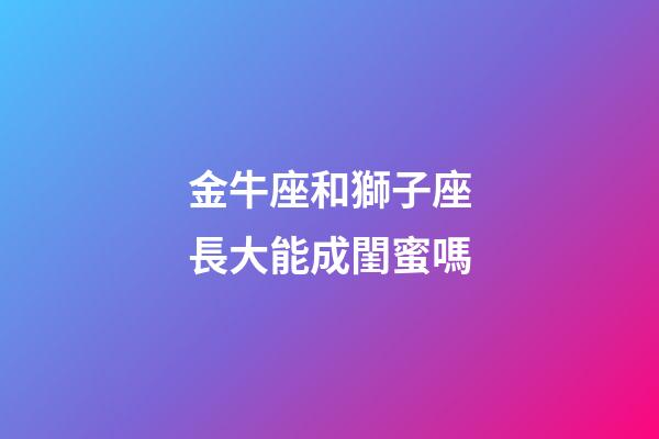 金牛座和獅子座長大能成閨蜜嗎-第1張-星座運勢-玄機派