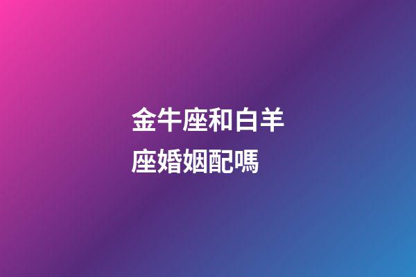 金牛座和白羊座婚姻配嗎-第1張-星座運勢-玄機(jī)派