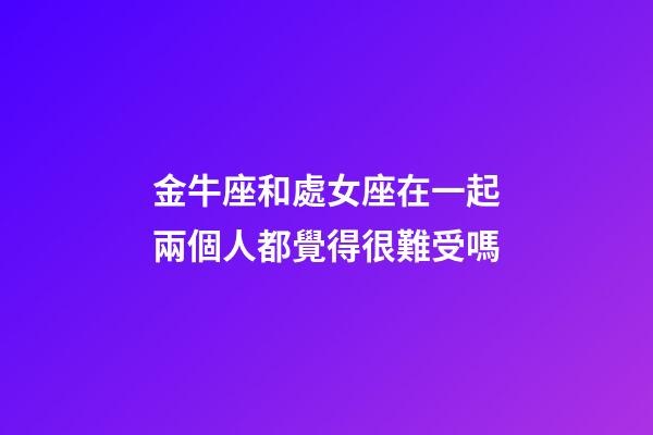 金牛座和處女座在一起兩個人都覺得很難受嗎-第1張-星座運勢-玄機派