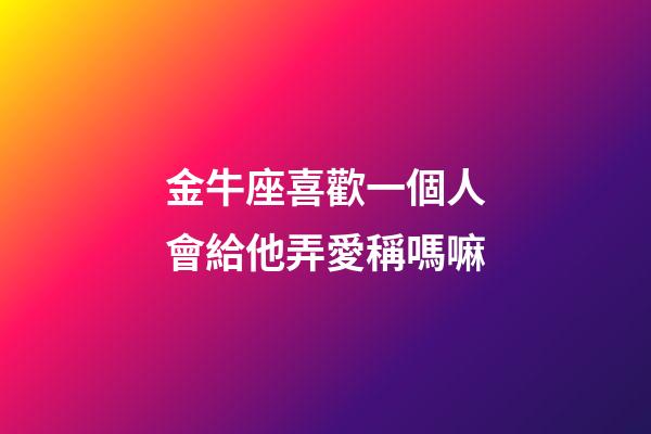 金牛座喜歡一個人會給他弄愛稱嗎嘛-第1張-星座運勢-玄機派