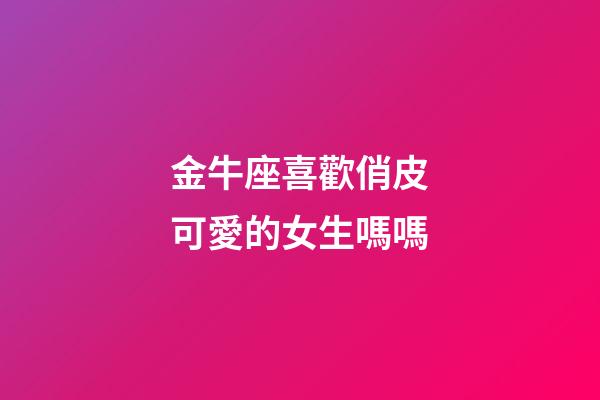 金牛座喜歡俏皮可愛的女生嗎嗎