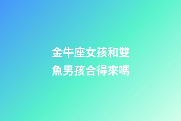 金牛座女孩和雙魚男孩合得來嗎-第1張-星座運勢-玄機派