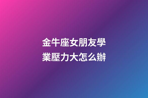 金牛座女朋友學業壓力大怎么辦-第1張-星座運勢-玄機派