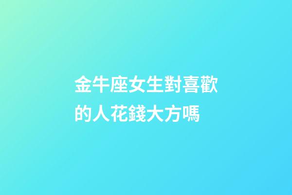 金牛座女生對喜歡的人花錢大方嗎-第1張-星座運勢-玄機派