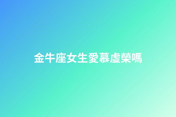 金牛座女生愛慕虛榮嗎-第1張-星座運勢-玄機派