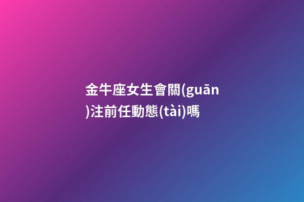 金牛座女生會關(guān)注前任動態(tài)嗎-第1張-星座運勢-玄機(jī)派