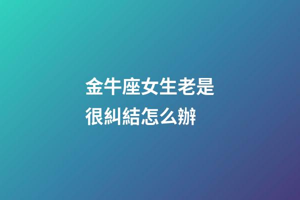 金牛座女生老是很糾結怎么辦-第1張-星座運勢-玄機派
