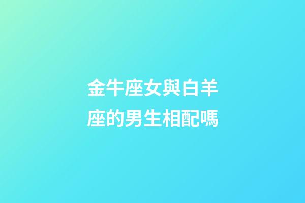 金牛座女與白羊座的男生相配嗎-第1張-星座運勢-玄機派