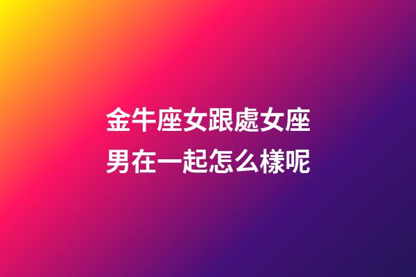 金牛座女跟處女座男在一起怎么樣呢-第1張-星座運勢-玄機派