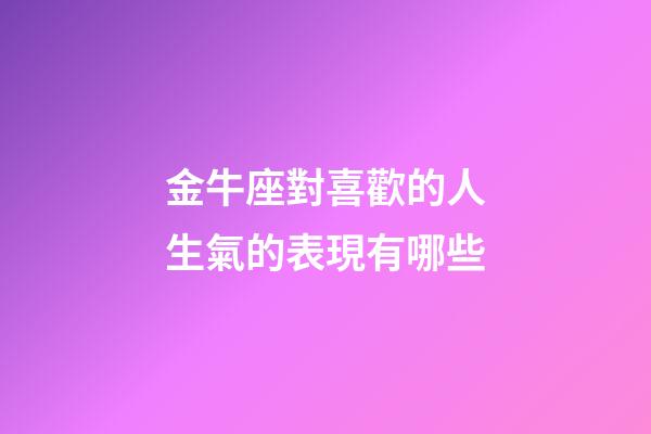 金牛座對喜歡的人生氣的表現有哪些-第1張-星座運勢-玄機派