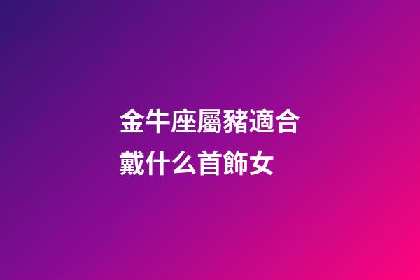金牛座屬豬適合戴什么首飾女-第1張-星座運勢-玄機派