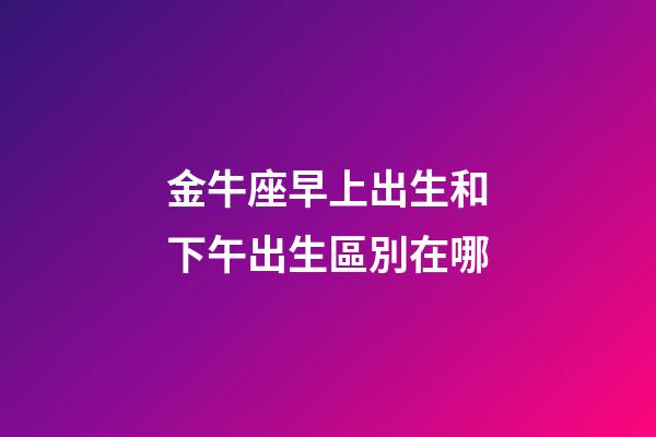金牛座早上出生和下午出生區別在哪-第1張-星座運勢-玄機派