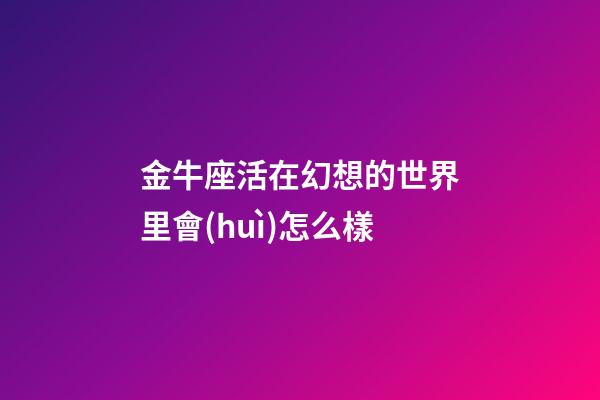 金牛座活在幻想的世界里會(huì)怎么樣-第1張-星座運(yùn)勢(shì)-玄機(jī)派