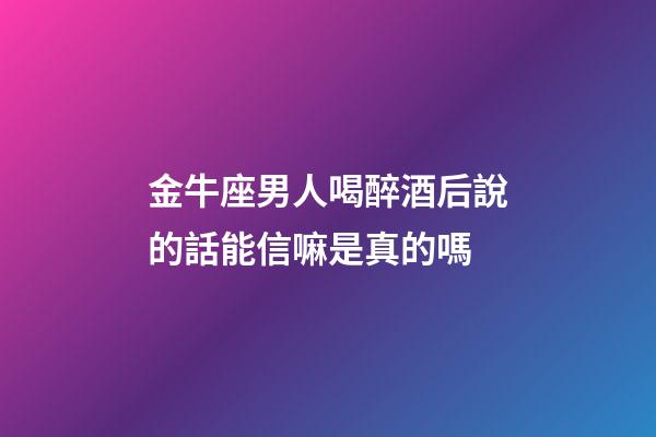 金牛座男人喝醉酒后說的話能信嘛是真的嗎-第1張-星座運勢-玄機派
