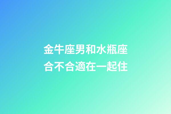 金牛座男和水瓶座合不合適在一起住-第1張-星座運勢-玄機派