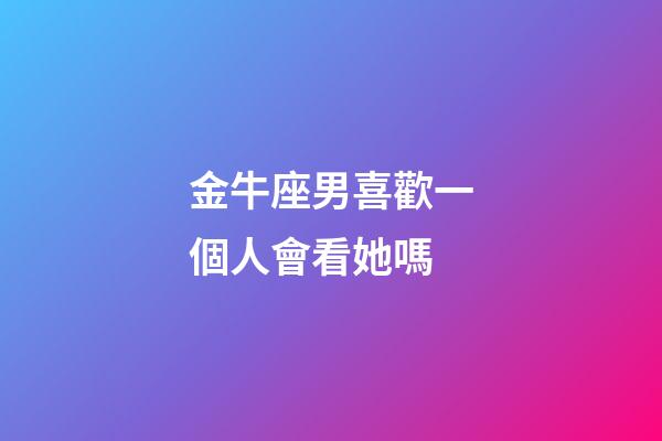 金牛座男喜歡一個人會看她嗎-第1張-星座運勢-玄機派