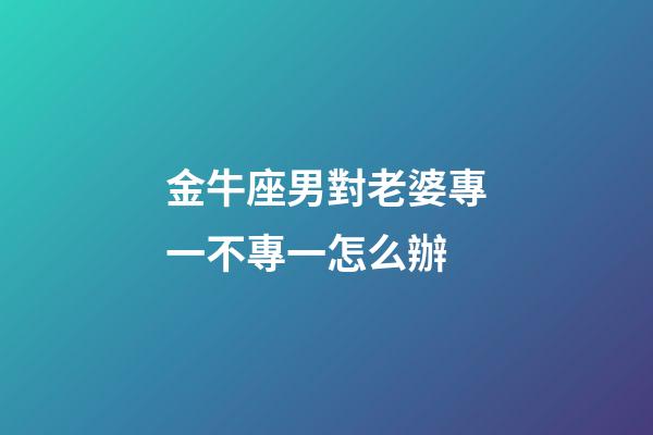 金牛座男對老婆專一不專一怎么辦-第1張-星座運勢-玄機派