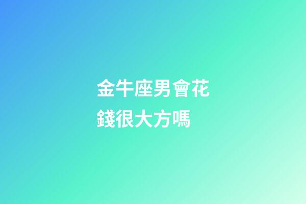金牛座男會花錢很大方嗎-第1張-星座運勢-玄機派