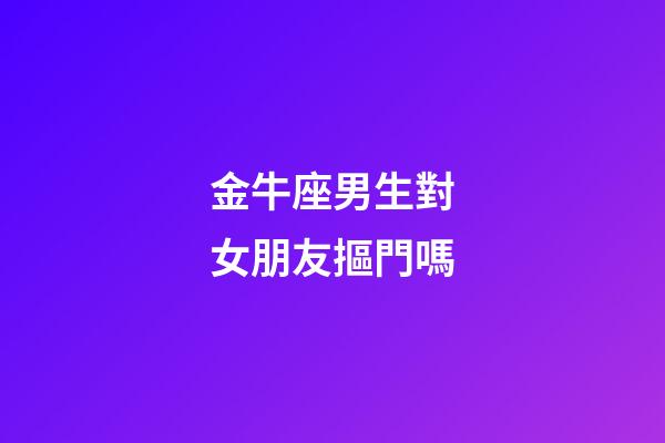 金牛座男生對女朋友摳門嗎-第1張-星座運勢-玄機派