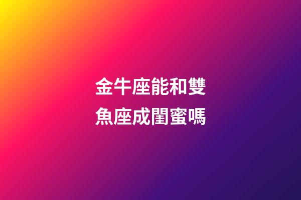 金牛座能和雙魚座成閨蜜嗎-第1張-星座運勢-玄機派