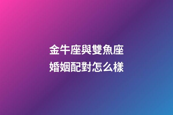 金牛座與雙魚座婚姻配對怎么樣-第1張-星座運勢-玄機派