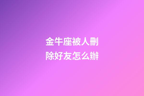 金牛座被人刪除好友怎么辦-第1張-星座運勢-玄機派