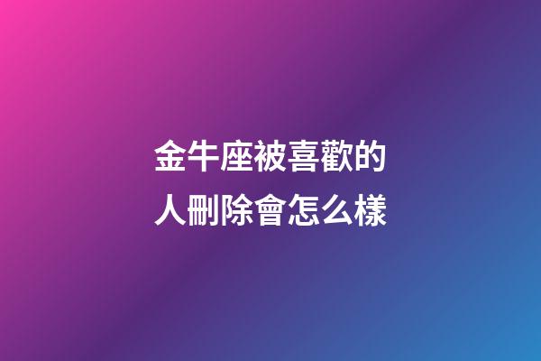 金牛座被喜歡的人刪除會怎么樣-第1張-星座運勢-玄機派