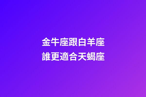 金牛座跟白羊座誰更適合天蝎座-第1張-星座運勢-玄機派