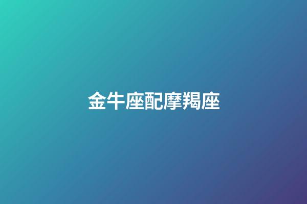 金牛座配摩羯座（摩羯座金牛座誰是老大）-第1張-星座運勢-玄機派