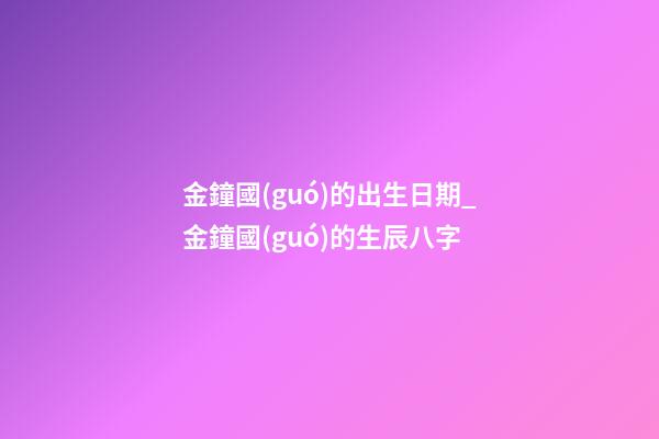 金鐘國(guó)的出生日期_金鐘國(guó)的生辰八字
