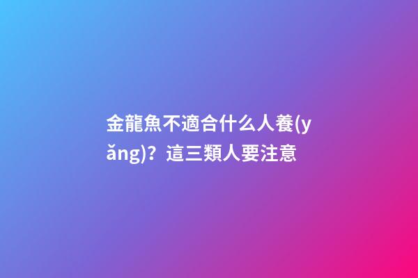 金龍魚不適合什么人養(yǎng)？這三類人要注意